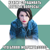 ХВАТИТ СПРАШИВАТЬ ПОШЛЫЕ ВОПРОСЫ.... ЧТО БЛЯЯЯ ,МОЛЧИШЬ?????