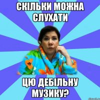 скільки можна слухати цю дебільну музику?