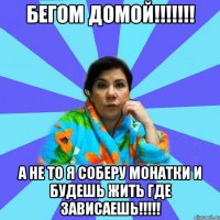 Бегом домой!!!!!!! А не то я соберу монатки и будешь жить где зависаешь!!!!!