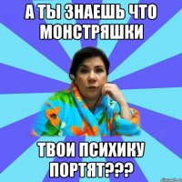 а ты знаешь что монстряшки твои психику портят???