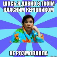 щось я давно з твоїм класним керівником не розмовляла