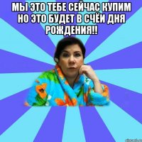 Мы это тебе сейчас купим но это будет в счёи дня рождения!! 