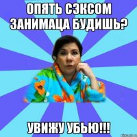 опять сэксом занимаца будишь? увижу убью!!!