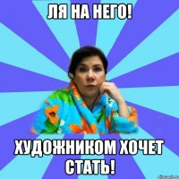 Ля на него! Художником хочет стать!