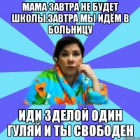 мама завтра не будет школы.Завтра мы идём в больницу иди зделой один гуляй и ты свободен