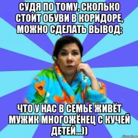 Судя по тому, сколько стоит обуви в коридоре, можно сделать вывод: что у нас в семье живёт мужик многожёнец с кучей детей...))