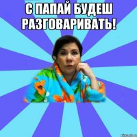 С папай будеш разговаривать! 