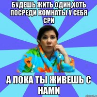 Будешь жить один,хоть посреди комнаты у себя сри А ПОКА ТЫ ЖИВЕШЬ С НАМИ