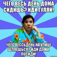 Чего весь день дома сидишь? Иди гуляй! Чего вессьдень на улице шляешься? Иди дома посиди!