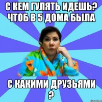 С кем гулять идешь? Чтоб в 5 дома была С какими друзьями ?