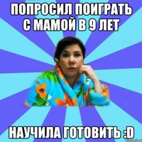 попросил поиграть с мамой в 9 лет научила готовить :D