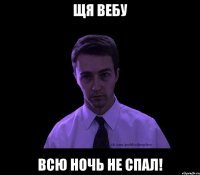 ЩЯ ВЕБУ ВСЮ НОЧЬ НЕ СПАЛ!