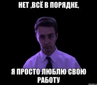 НЕТ ,ВСЁ В ПОРЯДКЕ, Я ПРОСТО ЛЮБЛЮ СВОЮ РАБОТУ