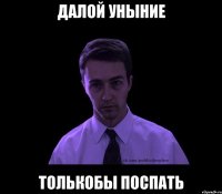 ДАЛОЙ УНЫНИЕ ТОЛЬКОБЫ ПОСПАТЬ