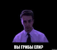  вы грибы ели?