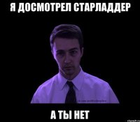 я досмотрел старладдер а ты нет