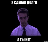 Я сделал долги а ты нет