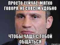 Просто сейчас, мягко говоря, не совсем удобно чтобы чаще с тобой общаться