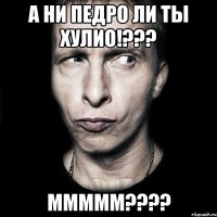 а ни педро ли ты хулио!??? МММММ????