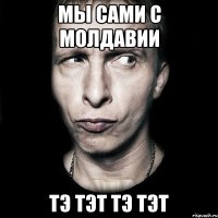 Мы сами с Молдавии Тэ тэт тэ тэт