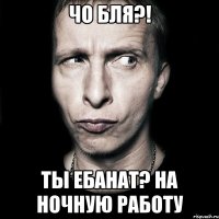 ЧО БЛЯ?! ТЫ ЕБАНАТ? НА НОЧНУЮ РАБОТУ