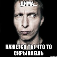 Дима... Кажется ты что то скрываешь