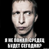  Я не понял, средец будет сегодня?