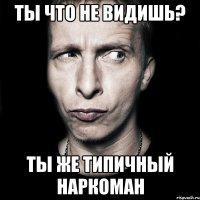 Ты что не видишь? Ты же типичный наркоман