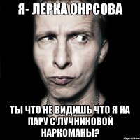 я- лерка онрсова ты что не видишь что я на пару с лучниковой наркоманы?