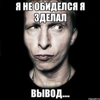 я не обиделся я зделал ВЫВОД....