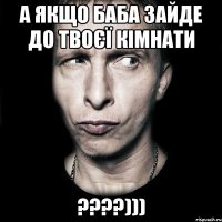 а якщо баба зайде до твоєї кімнати ????)))