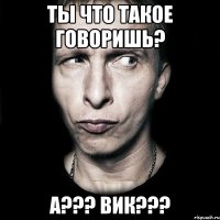 Ты что такое говоришь? А??? Вик???