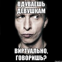 вдуваешь девушкам виртуально, говоришь?