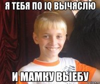 Я тебя по iq вычяслю и мамку выебу