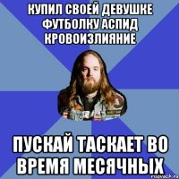 Купил своей девушке футболку АСПИД Кровоизлияние Пускай таскает во время месячных