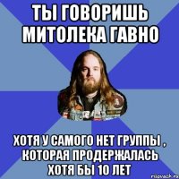 Ты говоришь Митолека гавно Хотя у самого нет группы , которая продержалась хотя бы 10 лет