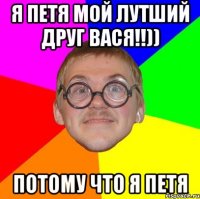 я петя мой лутший друг вася!!)) потому что я петя