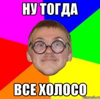 ну тогда все холосо