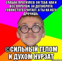 Слабак. Прогнулся. Он тебя, как и все, впрочем, за дегенерата говнистого считает, а ты на него дрочишь. ©Сильный телом и духом нурзат