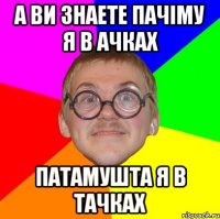 А ви знаете пачіму я в ачках Патамушта я в тачках