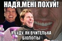 Надя,менi похуй! Я буду, як вчителька бioлогiы