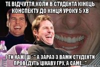 те відчуття,коли в студента кінець конспекту до кінця уроку 5 хв і ти кажеш : " А зараз з вами студенти проведуть цікаву гру, а саме..."