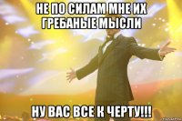 НЕ ПО СИЛАМ МНЕ ИХ ГРЕБАНЫЕ МЫСЛИ НУ ВАС ВСЕ К ЧЕРТУ!!!