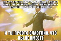 то самое чувство когда видишь девушку, которая раньше тебе нравилась, а теперь ты смотришь ее и недоумеваешь как такое могло быть? ! и ты просто счастлив, что вы не вместе