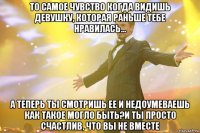 то самое чувство когда видишь девушку, которая раньше тебе нравилась... а теперь ты смотришь ее и недоумеваешь как такое могло быть?и ты просто счастлив, что вы не вместе