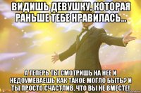 видишь девушку, которая раньше тебе нравилась... а теперь ты смотришь на нее и недоумеваешь как такое могло быть? и ты просто счастлив, что вы не вместе!