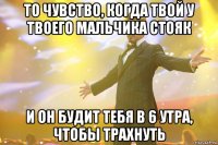 то чувство, когда твой у твоего мальчика стояк и он будит тебя в 6 утра, чтобы трахнуть