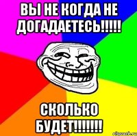 вы не когда не догадаетесь!!!!! сколько будет!!!!!!!