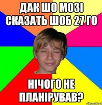 Дак шо Мозі сказать шоб 27 го нічого не планірував?