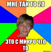 Мне так то 20 Это с микро что то